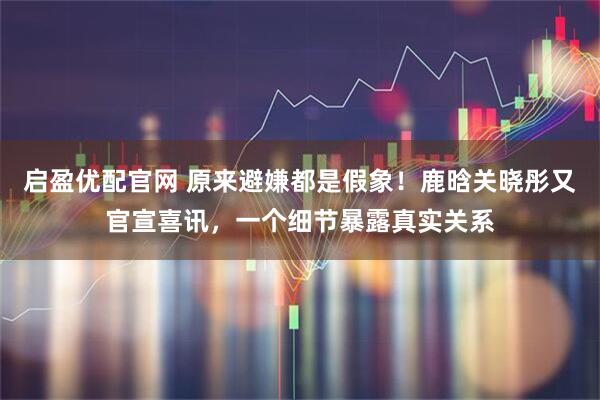 启盈优配官网 原来避嫌都是假象！鹿晗关晓彤又官宣喜讯，一个细节暴露真实关系