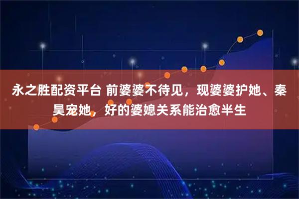 永之胜配资平台 前婆婆不待见，现婆婆护她、秦昊宠她，好的婆媳关系能治愈半生
