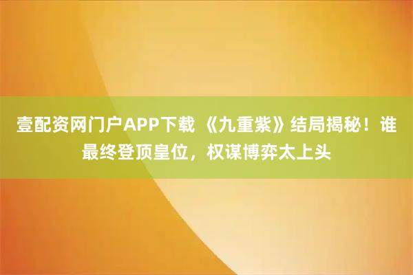 壹配资网门户APP下载 《九重紫》结局揭秘！谁最终登顶皇位，权谋博弈太上头