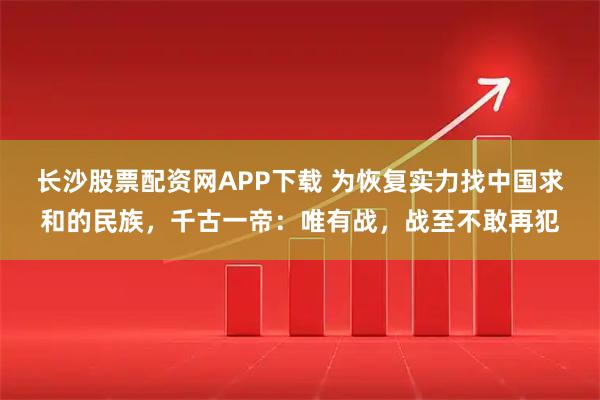 长沙股票配资网APP下载 为恢复实力找中国求和的民族，千古一帝：唯有战，战至不敢再犯