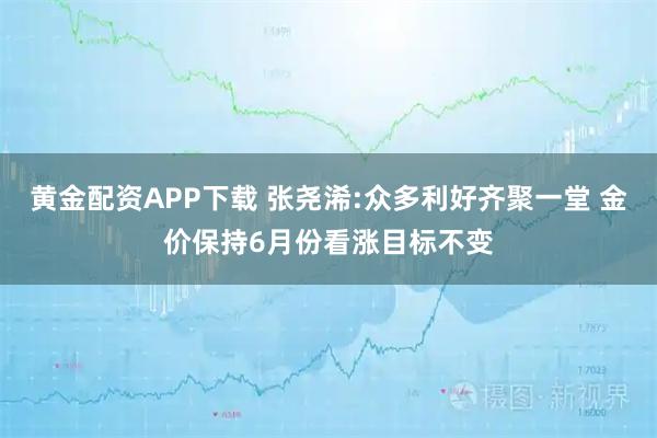 黄金配资APP下载 张尧浠:众多利好齐聚一堂 金价保持6月份看涨目标不变