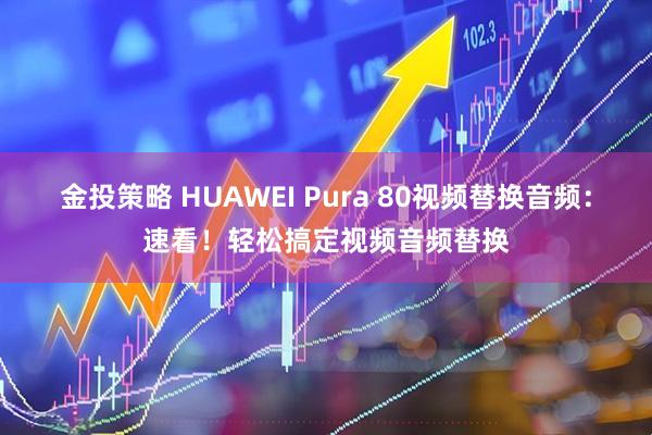 金投策略 HUAWEI Pura 80视频替换音频：速看！轻松搞定视频音频替换