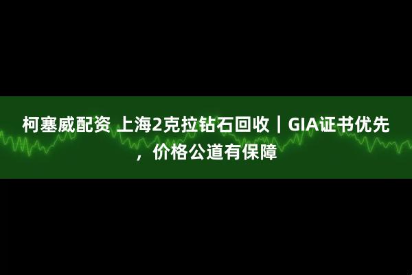 柯塞威配资 上海2克拉钻石回收｜GIA证书优先，价格公道有保障