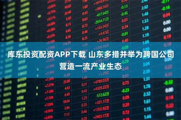 库东投资配资APP下载 山东多措并举为跨国公司营造一流产业生态