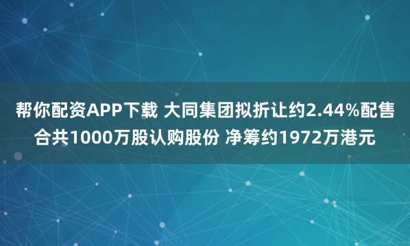 帮你配资APP下载 大同集团拟折让约2.44%配售合共1000万股认购股份 净筹约1972万港元