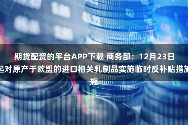 期货配资的平台APP下载 商务部：12月23日起对原产于欧盟的进口相关乳制品实施临时反补贴措施