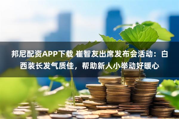 邦尼配资APP下载 崔智友出席发布会活动：白西装长发气质佳，帮助新人小举动好暖心