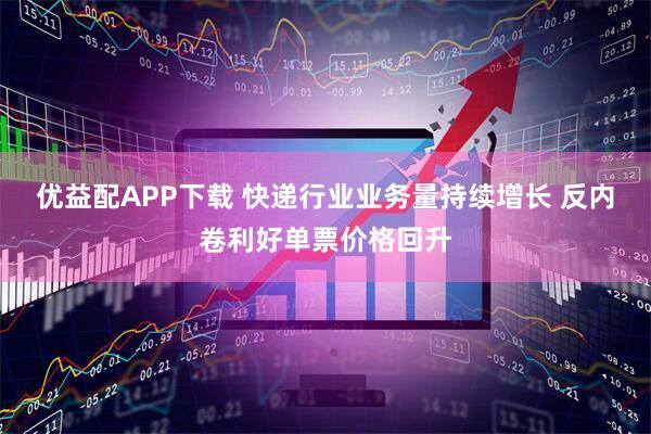 优益配APP下载 快递行业业务量持续增长 反内卷利好单票价格回升