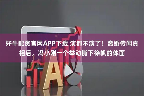 好牛配资官网APP下载 演都不演了！离婚传闻真相后，冯小刚一个举动撕下徐帆的体面