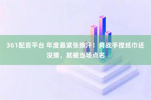 361配资平台 年度最紧张擦汗！肖战手捏纸巾还没擦，就被当场点名