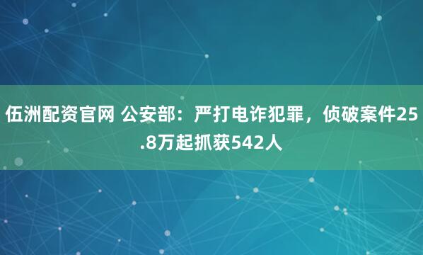伍洲配资官网 公安部：严打电诈犯罪，侦破案件25.8万起抓获542人