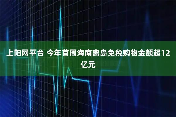 上阳网平台 今年首周海南离岛免税购物金额超12亿元
