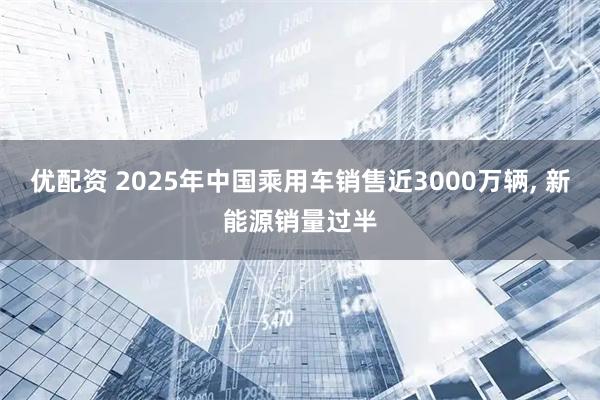 优配资 2025年中国乘用车销售近3000万辆, 新能源销量过半
