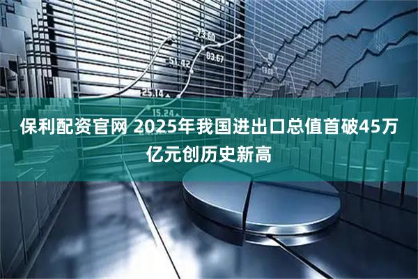 保利配资官网 2025年我国进出口总值首破45万亿元创历史新高