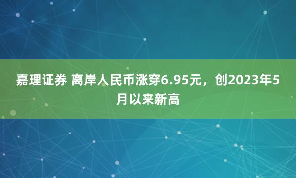 嘉理证券 离岸人民币涨穿6.95元，创2023年5月以来新高