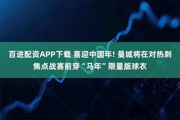 百进配资APP下载 喜迎中国年! 曼城将在对热刺焦点战赛前穿“马年”限量版球衣