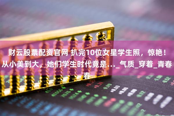 财云股票配资官网 扒完10位女星学生照，惊艳！从小美到大，她们学生时代竟是…_气质_穿着_青春