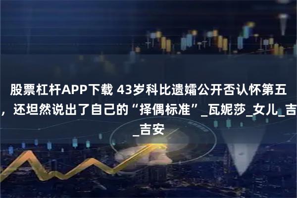 股票杠杆APP下载 43岁科比遗孀公开否认怀第五胎，还坦然说出了自己的“择偶标准”_瓦妮莎_女儿_吉安