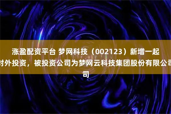 涨盈配资平台 梦网科技（002123）新增一起对外投资，被投资公司为梦网云科技集团股份有限公司