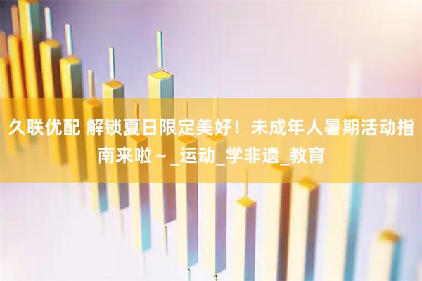 久联优配 解锁夏日限定美好！未成年人暑期活动指南来啦～_运动_学非遗_教育