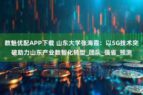 数魅优配APP下载 山东大学张海霞：以5G技术突破助力山东产业数智化转型_团队_强省_预测