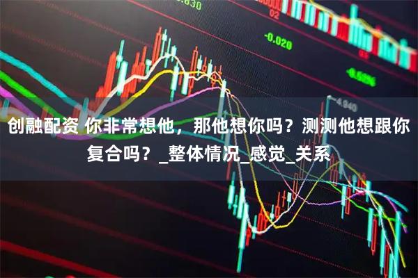 创融配资 你非常想他，那他想你吗？测测他想跟你复合吗？_整体情况_感觉_关系