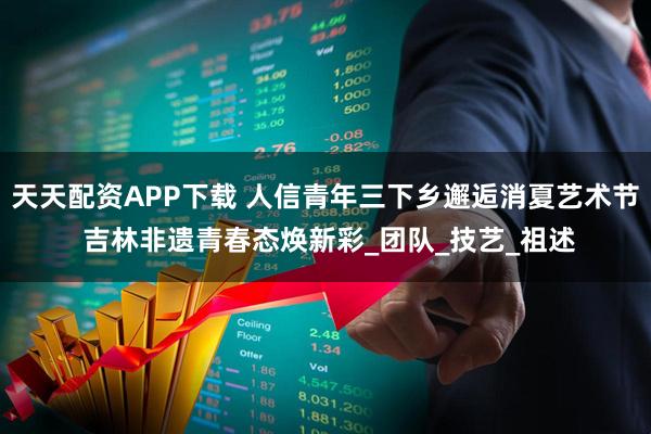 天天配资APP下载 人信青年三下乡邂逅消夏艺术节 吉林非遗青春态焕新彩_团队_技艺_祖述