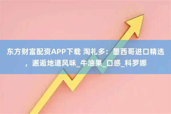 东方财富配资APP下载 淘礼多：墨西哥进口精选，邂逅地道风味_牛油果_口感_科罗娜