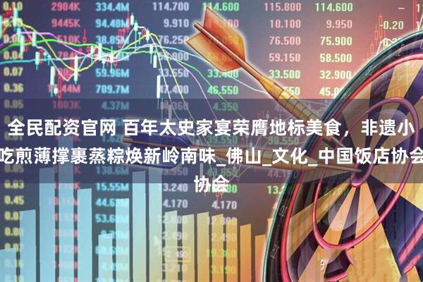 全民配资官网 百年太史家宴荣膺地标美食，非遗小吃煎薄撑裹蒸粽焕新岭南味_佛山_文化_中国饭店协会