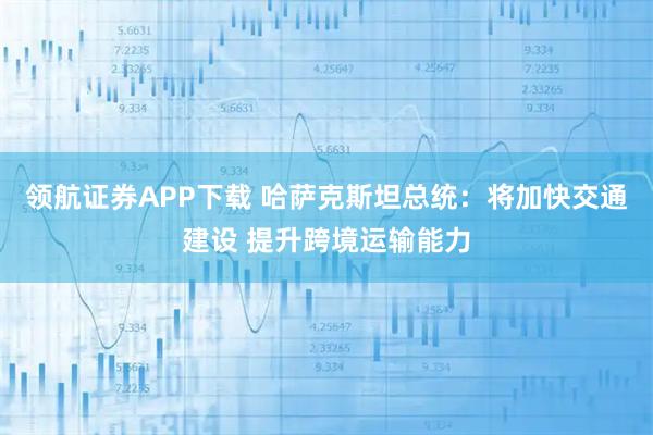 领航证券APP下载 哈萨克斯坦总统：将加快交通建设 提升跨境运输能力