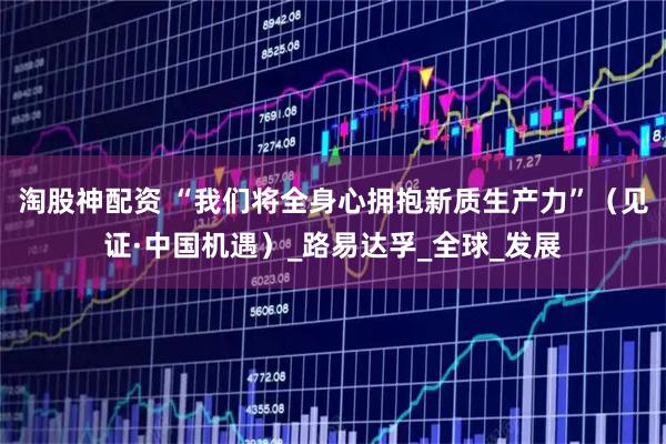 淘股神配资 “我们将全身心拥抱新质生产力”（见证·中国机遇）_路易达孚_全球_发展
