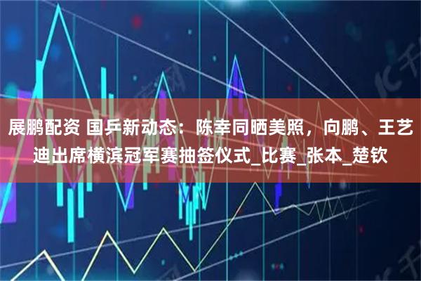 展鹏配资 国乒新动态:陈幸同晒美照,向鹏、王艺迪出席横滨冠军赛抽签仪式_比赛_张本_楚钦