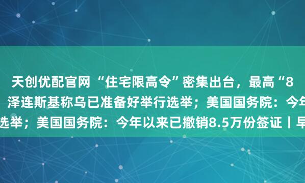 天创优配官网 “住宅限高令”密集出台，最高“80米、26层”成大趋势；泽连斯基称乌已准备好举行选举；美国国务院：今年以来已撤销8.5万份签证丨早报