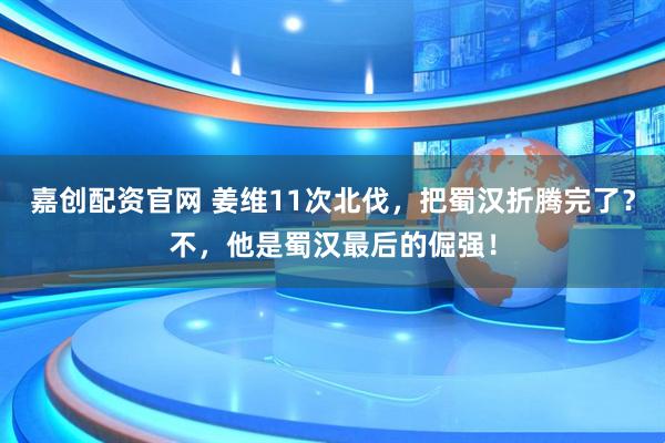 嘉创配资官网 姜维11次北伐，把蜀汉折腾完了？不，他是蜀汉最后的倔强！