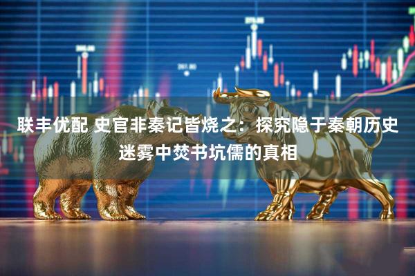 联丰优配 史官非秦记皆烧之：探究隐于秦朝历史迷雾中焚书坑儒的真相