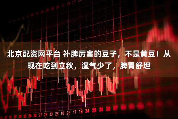 北京配资网平台 补脾厉害的豆子，不是黄豆！从现在吃到立秋，湿气少了，脾胃舒坦
