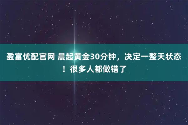 盈富优配官网 晨起黄金30分钟，决定一整天状态！很多人都做错了