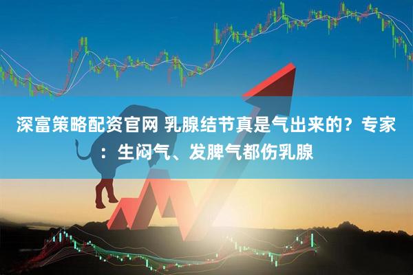 深富策略配资官网 乳腺结节真是气出来的？专家：生闷气、发脾气都伤乳腺